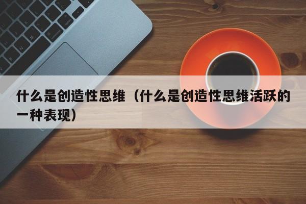 什么是创造性思维（什么是创造性思维活跃的一种表现）