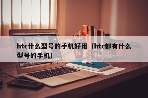 htc什么型号的手机好用（htc都有什么型号的手机）