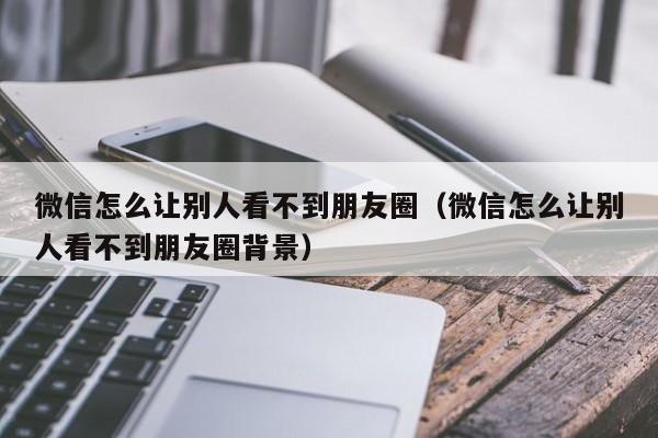 微信怎么让别人看不到朋友圈（微信怎么让别人看不到朋友圈背景）