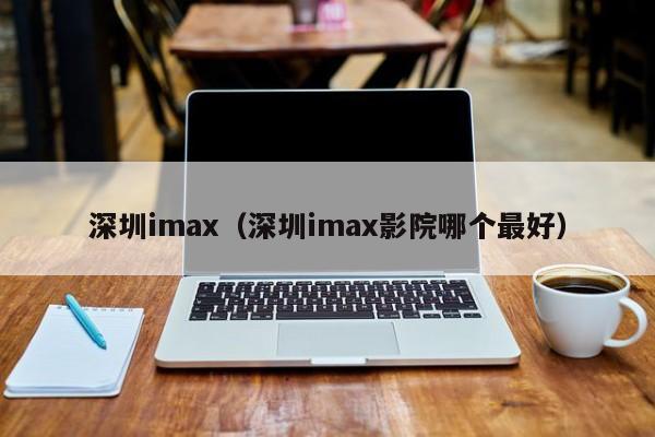 深圳imax（深圳imax影院哪个最好）