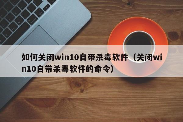 如何关闭win10自带杀毒软件（关闭win10自带杀毒软件的命令）