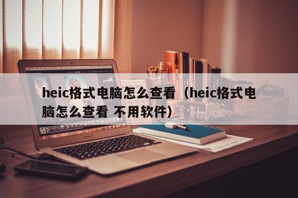 heic格式电脑怎么查看（heic格式电脑怎么查看 不用软件）