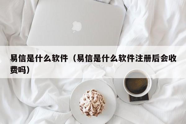 易信是什么软件（易信是什么软件注册后会收费吗）