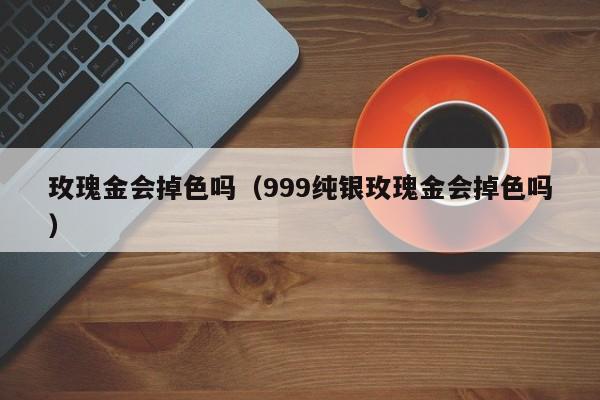 玫瑰金会掉色吗（999纯银玫瑰金会掉色吗）