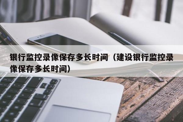 银行监控录像保存多长时间（建设银行监控录像保存多长时间）