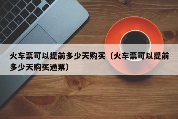 火车票可以提前多少天购买（火车票可以提前多少天购买通票）