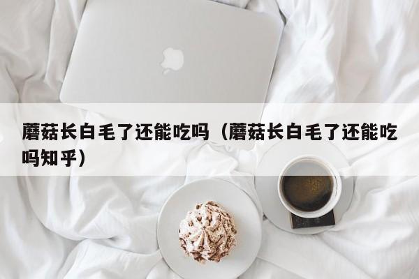 蘑菇长白毛了还能吃吗（蘑菇长白毛了还能吃吗知乎）