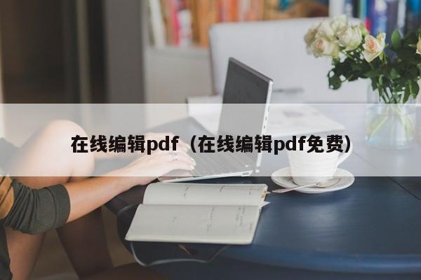 在线编辑pdf（在线编辑pdf免费）