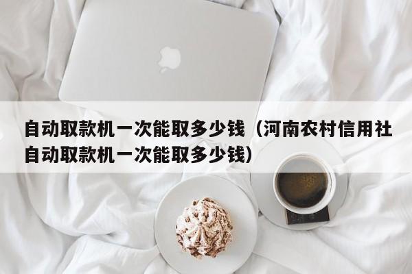 自动取款机一次能取多少钱（河南农村信用社自动取款机一次能取多少钱）