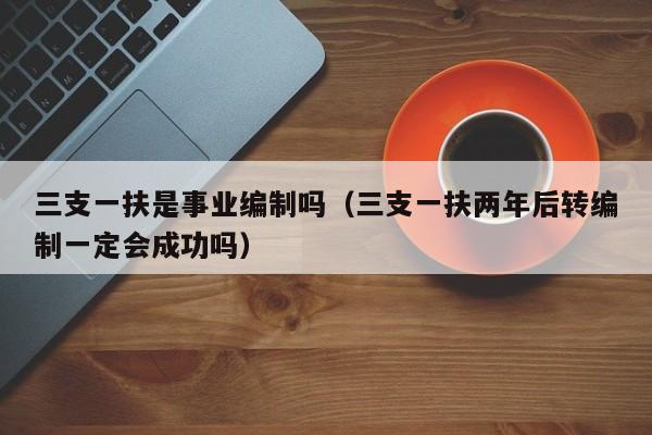 三支一扶是事业编制吗（三支一扶两年后转编制一定会成功吗）