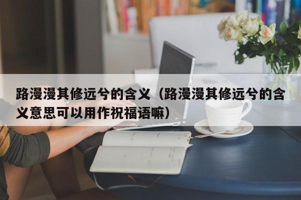 路漫漫其修远兮的含义（路漫漫其修远兮的含义意思可以用作祝福语嘛）