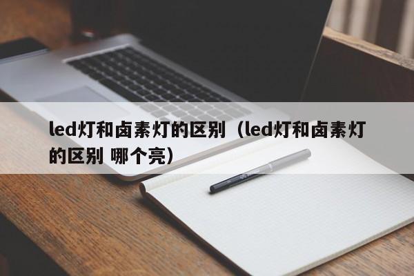 led灯和卤素灯的区别（led灯和卤素灯的区别 哪个亮）