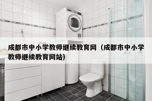 成都市中小学教师继续教育网（成都市中小学教师继续教育网站）