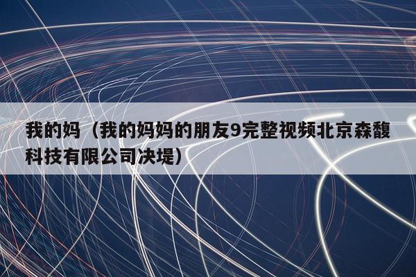 我的妈（我的妈妈的朋友9完整视频北京森馥科技有限公司决堤）