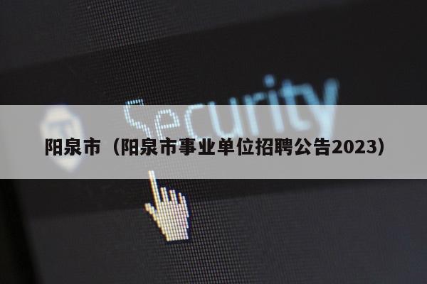 阳泉市（阳泉市事业单位招聘公告2023）