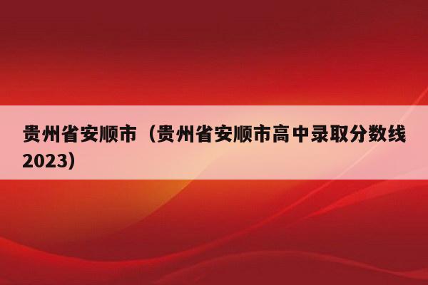 贵州省安顺市（贵州省安顺市高中录取分数线2023）