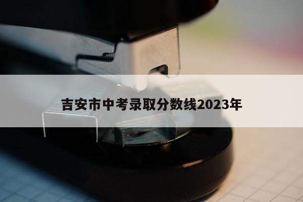 吉安市中考录取分数线2023年