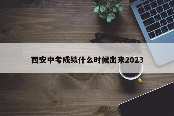 西安中考成绩什么时候出来2023