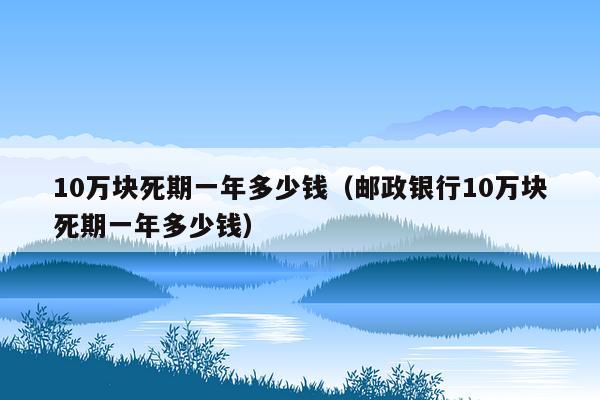 10万块死期一年多少钱（邮政银行10万块死期一年多少钱）