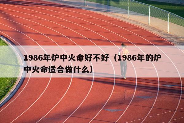 1986年炉中火命好不好（1986年的炉中火命适合做什么）