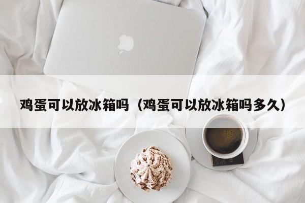 鸡蛋可以放冰箱吗（鸡蛋可以放冰箱吗多久）