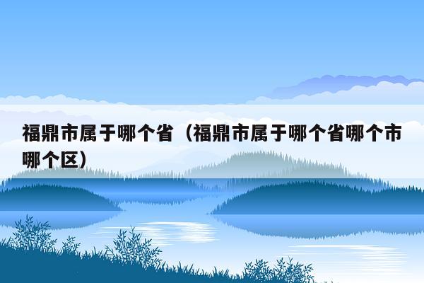 福鼎市属于哪个省（福鼎市属于哪个省哪个市哪个区）