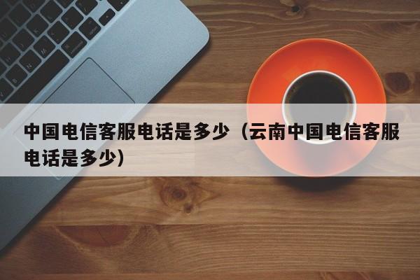 中国电信客服电话是多少（云南中国电信客服电话是多少）