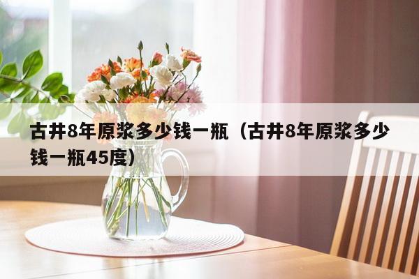 古井8年原浆多少钱一瓶（古井8年原浆多少钱一瓶45度）