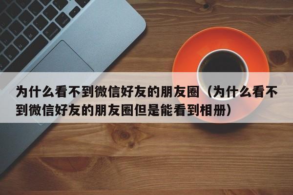 为什么看不到微信好友的朋友圈（为什么看不到微信好友的朋友圈但是能看到相册）