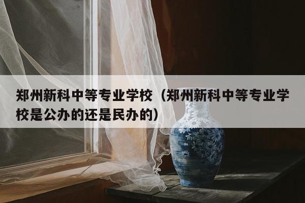 郑州新科中等专业学校（郑州新科中等专业学校是公办的还是民办的）