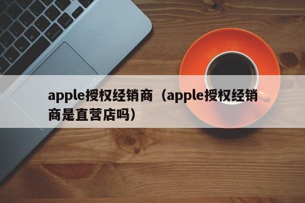 apple授权经销商（apple授权经销商是直营店吗）