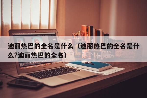 迪丽热巴的全名是什么（迪丽热巴的全名是什么?迪丽热巴的全名）