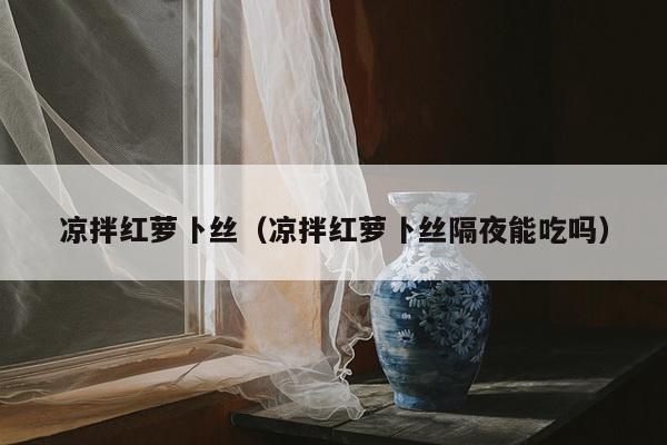 凉拌红萝卜丝（凉拌红萝卜丝隔夜能吃吗）