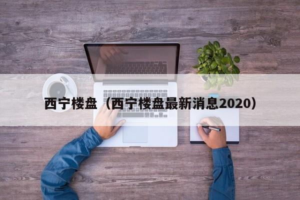 西宁楼盘（西宁楼盘最新消息2020）