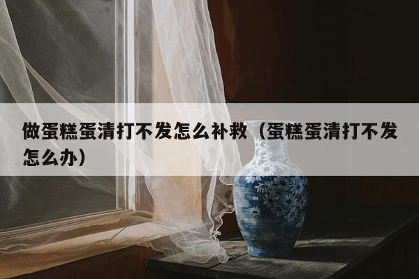 做蛋糕蛋清打不发怎么补救（蛋糕蛋清打不发怎么办）