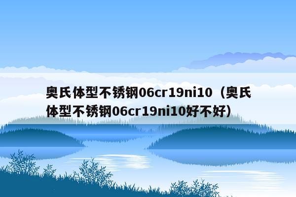 奥氏体型不锈钢06cr19ni10（奥氏体型不锈钢06cr19ni10好不好）