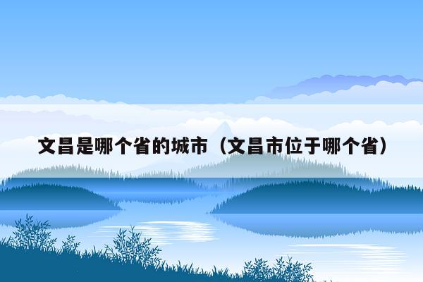 文昌是哪个省的城市（文昌市位于哪个省）