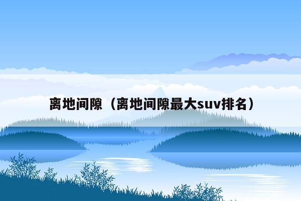 离地间隙（离地间隙最大suv排名）