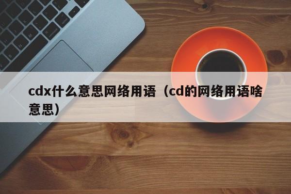 cdx什么意思网络用语（cd的网络用语啥意思）