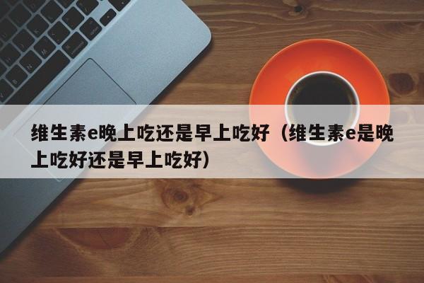 维生素e晚上吃还是早上吃好（维生素e是晚上吃好还是早上吃好）