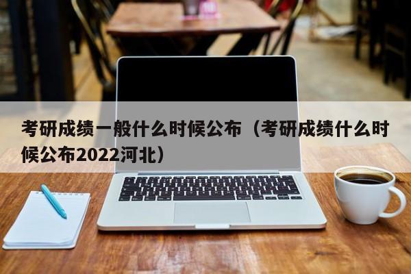 考研成绩一般什么时候公布（考研成绩什么时候公布2022河北）