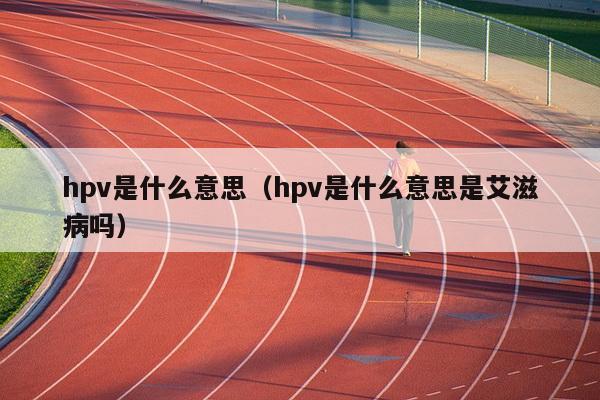 hpv是什么意思（hpv是什么意思是艾滋病吗）