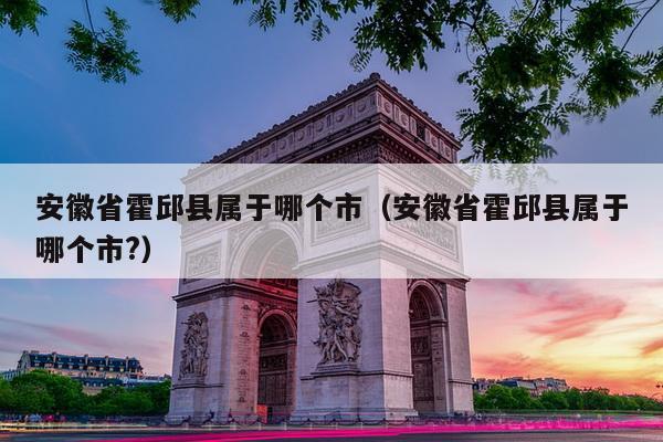 安徽省霍邱县属于哪个市（安徽省霍邱县属于哪个市?）