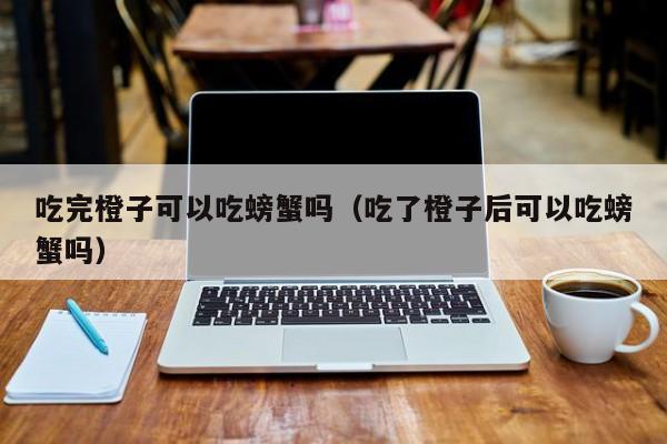 吃完橙子可以吃螃蟹吗（吃了橙子后可以吃螃蟹吗）