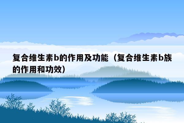 复合维生素b的作用及功能（复合维生素b族的作用和功效）