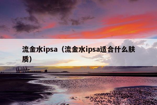 流金水ipsa（流金水ipsa适合什么肤质）