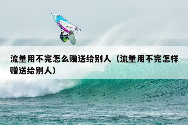 流量用不完怎么赠送给别人（流量用不完怎样赠送给别人）