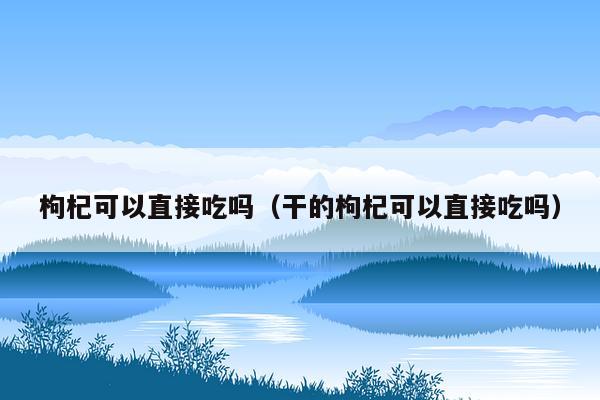 枸杞可以直接吃吗（干的枸杞可以直接吃吗）