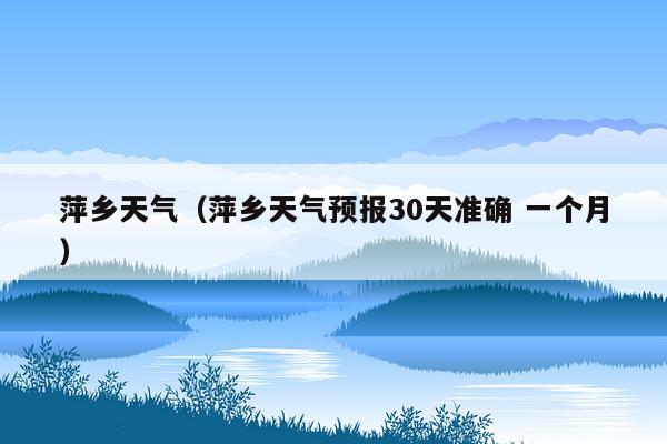 萍乡天气（萍乡天气预报30天准确 一个月）