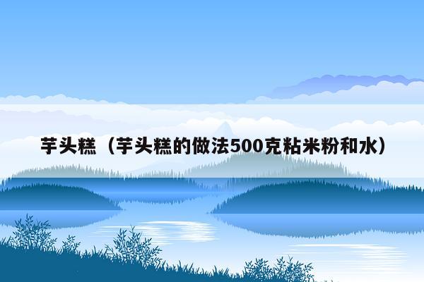 芋头糕（芋头糕的做法500克粘米粉和水）